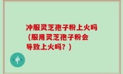 冲服灵芝孢子粉上火吗 (服用灵芝孢子粉会导致上火吗？)