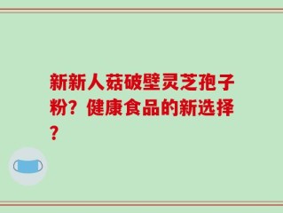 新新人菇破壁灵芝孢子粉？健康食品的新选择？