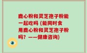 鹿心粉和灵芝孢子粉能一起吃吗 (能同时食用鹿心粉和灵芝孢子粉吗？——健康咨询)