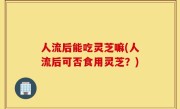 人流后能吃灵芝嘛(人流后可否食用灵芝？)
