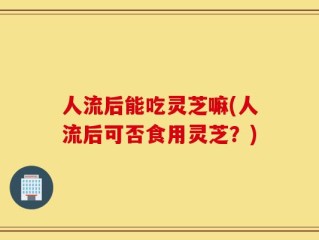 人流后能吃灵芝嘛(人流后可否食用灵芝？)