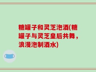 糖罐子和灵芝泡酒(糖罐子与灵芝皇后共舞，浪漫泡制酒水)