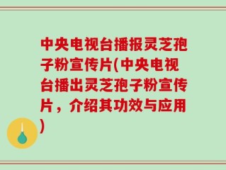 中央电视台播报灵芝孢子粉宣传片(中央电视台播出灵芝孢子粉宣传片，介绍其功效与应用)