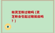 和灵芝粉过敏吗 (灵芝粉会引起过敏反应吗？)