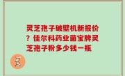 灵芝孢子破壁机新报价？佳尔科药业菌宝牌灵芝孢子粉多少钱一瓶