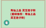 寿仙上品 灵芝孢子粉(重磅推荐：寿仙上品灵芝孢子粉)