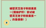 破壁灵芝孢子粉胶囊紫一(醒脑护肝！尝试破壁灵芝孢子粉胶囊紫一，改善健康！)
