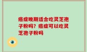 癌症晚期适合吃灵芝孢子粉吗？癌症可以吃灵芝孢子粉吗