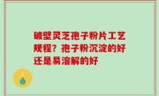 破壁灵芝孢子粉片工艺规程？孢子粉沉淀的好还是易溶解的好