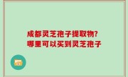 成都灵芝孢子提取物？哪里可以买到灵芝孢子