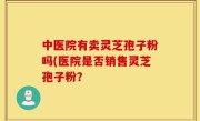 中医院有卖灵芝孢子粉吗(医院是否销售灵芝孢子粉？