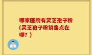 哪家医院有灵芝孢子粉(灵芝孢子粉销售点在哪？)
