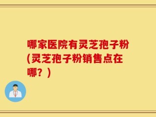 哪家医院有灵芝孢子粉(灵芝孢子粉销售点在哪？)