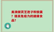 美澳健灵芝孢子粉胶囊？提高免疫力的健康食品？