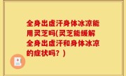 全身出虚汗身体冰凉能用灵芝吗(灵芝能缓解全身出虚汗和身体冰凉的症状吗？)