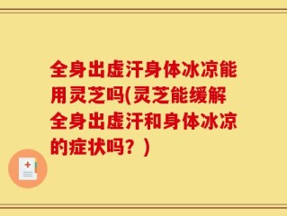 全身出虚汗身体冰凉能用灵芝吗(灵芝能缓解全身出虚汗和身体冰凉的症状吗？)
