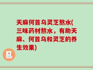 天麻何首乌灵芝熬水(三味药材熬水，有助天麻、何首乌和灵芝的养生效果)
