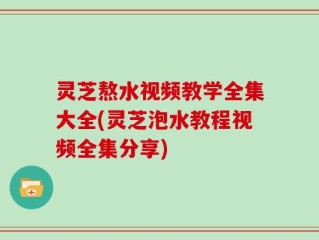 灵芝熬水视频教学全集大全(灵芝泡水教程视频全集分享)