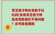 灵芝孢子粉吃完脸干红红的(食用灵芝孢子粉后出现脸部红干燥问题？这可能是原因