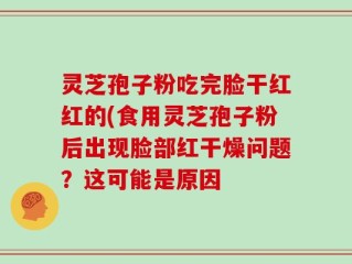 灵芝孢子粉吃完脸干红红的(食用灵芝孢子粉后出现脸部红干燥问题？这可能是原因