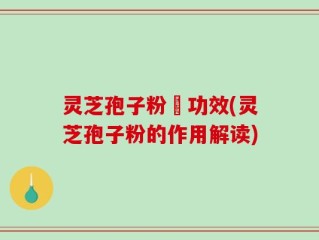 灵芝孢子粉旳功效(灵芝孢子粉的作用解读)