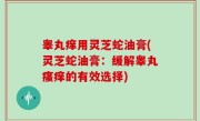 睾丸痒用灵芝蛇油膏(灵芝蛇油膏：缓解睾丸瘙痒的有效选择)