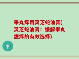 睾丸痒用灵芝蛇油膏(灵芝蛇油膏：缓解睾丸瘙痒的有效选择)