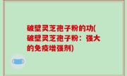 破壁灵芝孢子粉的功(破壁灵芝孢子粉：强大的免疫增强剂)