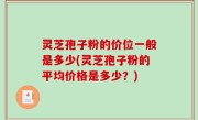 灵芝孢子粉的价位一般是多少(灵芝孢子粉的平均价格是多少？)