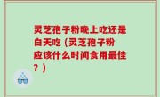 灵芝孢子粉晚上吃还是白天吃 (灵芝孢子粉应该什么时间食用最佳？)
