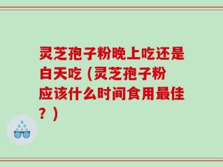 灵芝孢子粉晚上吃还是白天吃 (灵芝孢子粉应该什么时间食用最佳？)