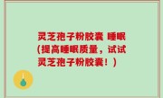 灵芝孢子粉胶囊 睡眠(提高睡眠质量，试试灵芝孢子粉胶囊！)