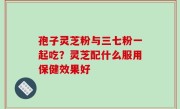 孢子灵芝粉与三七粉一起吃？灵芝配什么服用保健效果好