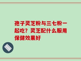 孢子灵芝粉与三七粉一起吃？灵芝配什么服用保健效果好