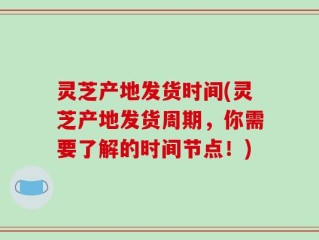 灵芝产地发货时间(灵芝产地发货周期，你需要了解的时间节点！)