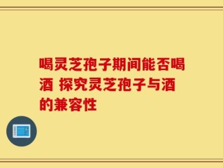 喝灵芝孢子期间能否喝酒 探究灵芝孢子与酒的兼容性