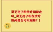 灵芝孢子粉放疗期能吃吗_灵芝孢子粉在放疗期间是否可以服用？)