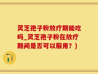 灵芝孢子粉放疗期能吃吗_灵芝孢子粉在放疗期间是否可以服用？)