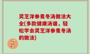 灵芝洋参麦冬汤做法大全(多款健康汤谱，轻松学会灵芝洋参麦冬汤的做法)