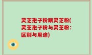 灵芝孢子粉跟灵芝粉(灵芝孢子粉与灵芝粉：区别与用途)
