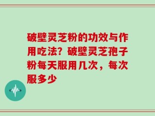 破壁灵芝粉的功效与作用吃法？破壁灵芝孢子粉每天服用几次，每次服多少