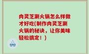 肉灵芝涮火锅怎么样做才好吃(制作肉灵芝涮火锅的秘诀，让你美味轻松搞定！)