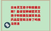 日本灵芝孢子粉胶囊日期？盈姿宝牌破壁灵芝孢子粉胶囊在国家食品药品监管局注册了吗我没弄清