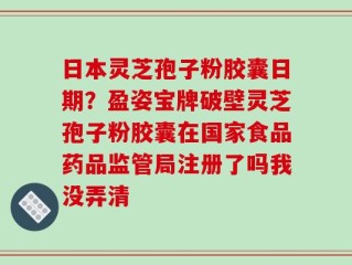 日本灵芝孢子粉胶囊日期？盈姿宝牌破壁灵芝孢子粉胶囊在国家食品药品监管局注册了吗我没弄清