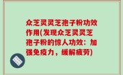 众芝灵灵芝孢子粉功效作用(发现众芝灵灵芝孢子粉的惊人功效：加强免疫力，缓解疲劳)