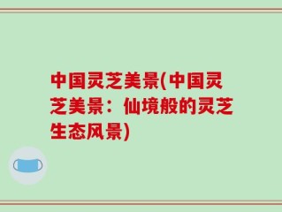 中国灵芝美景(中国灵芝美景：仙境般的灵芝生态风景)