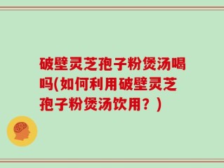 破壁灵芝孢子粉煲汤喝吗(如何利用破壁灵芝孢子粉煲汤饮用？)