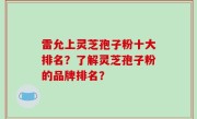 雷允上灵芝孢子粉十大排名？了解灵芝孢子粉的品牌排名？