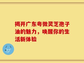揭开广东粤微灵芝孢子油的魅力，唤醒你的生活新体验