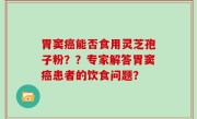 胃窦癌能否食用灵芝孢子粉？？专家解答胃窦癌患者的饮食问题？